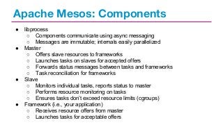 Apache Mesos: Components
●

●

●

●

libprocess
○ Components communicate using async messaging
○ Messages are immutable; internals easily parallelized
Master
○ Offers slave resources to frameworks
○ Launches tasks on slaves for accepted offers
○ Forwards status messages between tasks and frameworks
○ Task reconciliation for frameworks
Slave
○ Monitors individual tasks, reports status to master
○ Performs resource monitoring on tasks
○ Ensures tasks don’t exceed resource limits (cgroups)
Framework (i.e., your application)
○ Receives resource offers from master
○ Launches tasks for acceptable offers

 