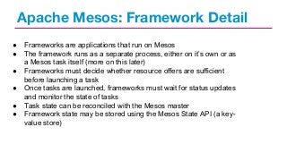 Apache Mesos: Framework Detail
●
●
●
●
●
●

Frameworks are applications that run on Mesos
The framework runs as a separate process, either on it’s own or as
a Mesos task itself (more on this later)
Frameworks must decide whether resource offers are sufficient
before launching a task
Once tasks are launched, frameworks must wait for status updates
and monitor the state of tasks
Task state can be reconciled with the Mesos master
Framework state may be stored using the Mesos State API (a keyvalue store)

 