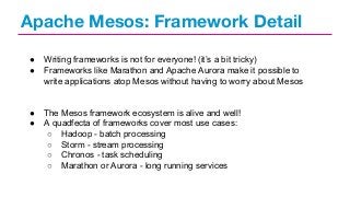 Apache Mesos: Framework Detail
●
●

Writing frameworks is not for everyone! (it’s a bit tricky)
Frameworks like Marathon and Apache Aurora make it possible to
write applications atop Mesos without having to worry about Mesos

●
●

The Mesos framework ecosystem is alive and well!
A quadfecta of frameworks cover most use cases:
○ Hadoop - batch processing
○ Storm - stream processing
○ Chronos - task scheduling
○ Marathon or Aurora - long running services

 