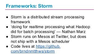 Frameworks: Storm
● Storm is a distributed stream processing
framework
● ‘doing for realtime processing what Hadoop
did for batch processing’ — Nathan Marz
● Storm runs on Mesos at Twitter, but does
not ship with a Mesos scheduler
● Code lives at https://github.
com/brndnmtthws/storm

 