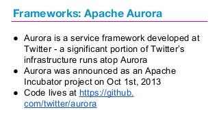 Frameworks: Apache Aurora
● Aurora is a service framework developed at
Twitter - a significant portion of Twitter’s
infrastructure runs atop Aurora
● Aurora was announced as an Apache
Incubator project on Oct 1st, 2013
● Code lives at https://github.
com/twitter/aurora

 