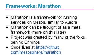 Frameworks: Marathon
● Marathon is a framework for running
services on Mesos, similar to Aurora
● Marathon can be thought of as a meta
framework (more on this later)
● Project was created by many of the folks
behind Chronos
● Code lives at https://github.
com/mesosphere/marathon

 