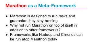 Marathon as a Meta-Framework
● Marathon is designed to run tasks and
guarantee they stay running
● Why not run Marathon on top of itself in
addition to other frameworks?
● Frameworks like Hadoop and Chronos can
be run atop Marathon today

 