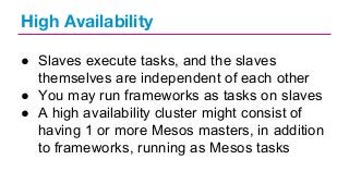 High Availability
● Slaves execute tasks, and the slaves
themselves are independent of each other
● You may run frameworks as tasks on slaves
● A high availability cluster might consist of
having 1 or more Mesos masters, in addition
to frameworks, running as Mesos tasks

 