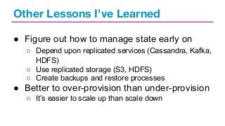 Other Lessons I’ve Learned
● Figure out how to manage state early on
○ Depend upon replicated services (Cassandra, Kafka,
HDFS)
○ Use replicated storage (S3, HDFS)
○ Create backups and restore processes

● Better to over-provision than under-provision
○ It’s easier to scale up than scale down

 