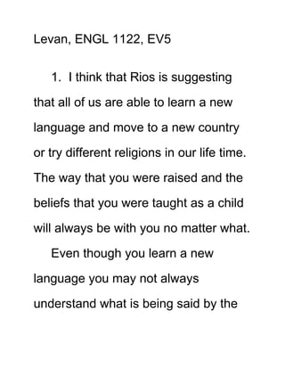 Levan, ENGL 1122, EV5
1. I think that Rios is suggesting
that all of us are able to learn a new
language and move to a new country
or try different religions in our life time.
The way that you were raised and the
beliefs that you were taught as a child
will always be with you no matter what.
Even though you learn a new
language you may not always
understand what is being said by the

 