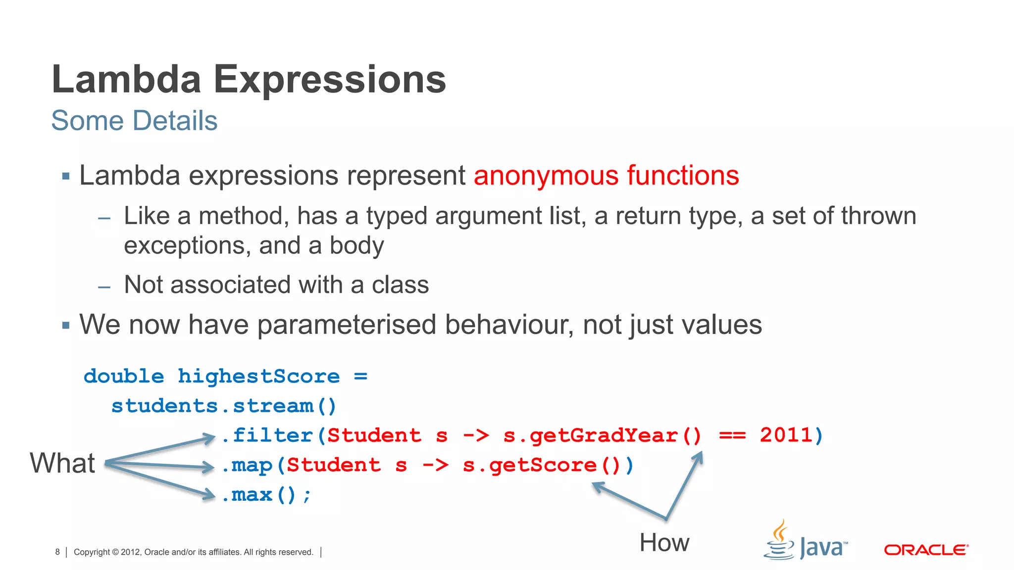 Copyright © 2012, Oracle and/or its affiliates. All rights reserved.8
Lambda Expressions
§  Lambda expressions represent anonymous functions
–  Like a method, has a typed argument list, a return type, a set of thrown
exceptions, and a body
–  Not associated with a class
§  We now have parameterised behaviour, not just values
Some Details
double highestScore =
students.stream()
.filter(Student s -> s.getGradYear() == 2011)
.map(Student s -> s.getScore())
.max();
What
How
 