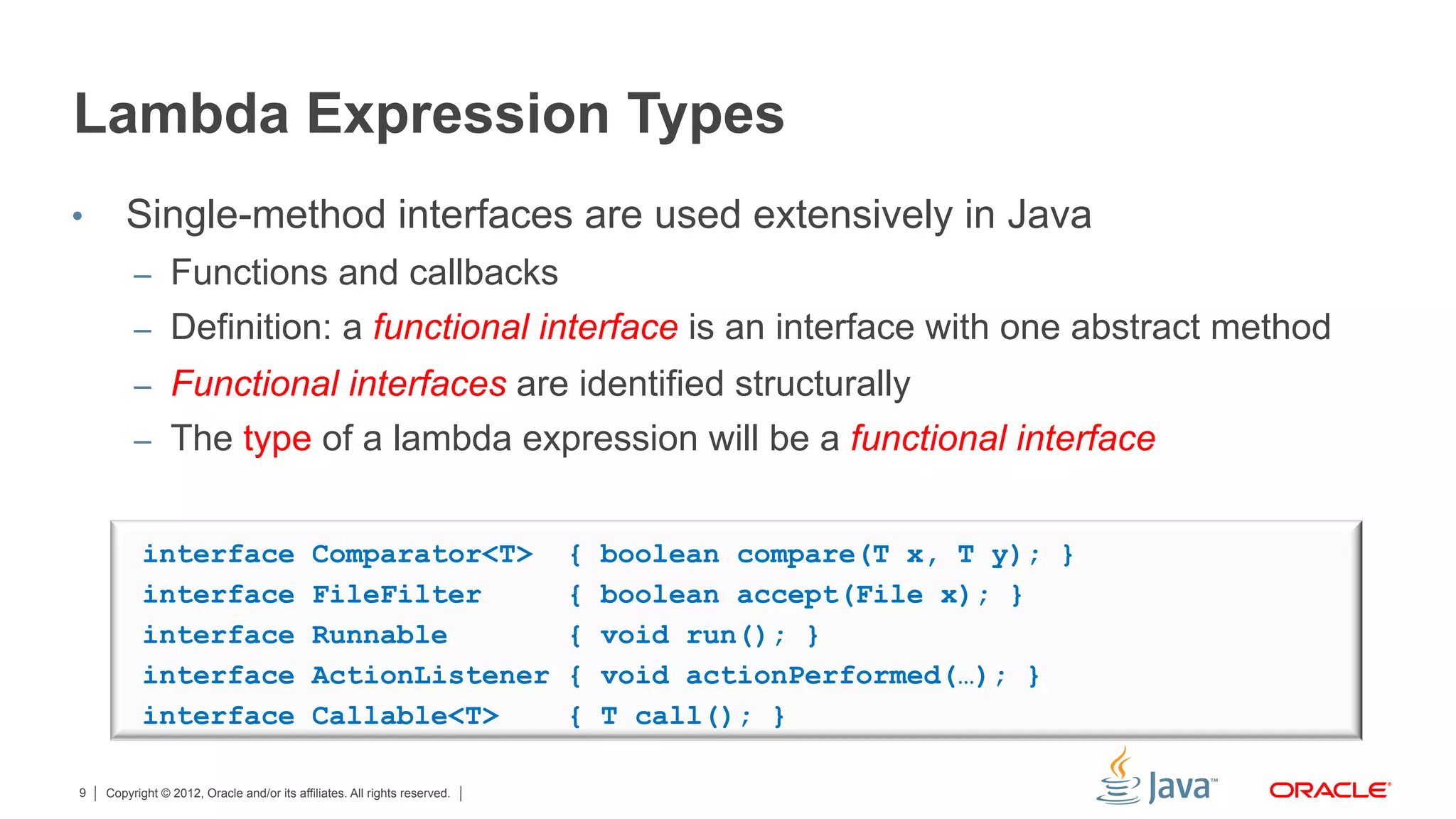 Copyright © 2012, Oracle and/or its affiliates. All rights reserved.9
Lambda Expression Types
•  Single-method interfaces are used extensively in Java
–  Functions and callbacks
–  Definition: a functional interface is an interface with one abstract method
–  Functional interfaces are identified structurally
–  The type of a lambda expression will be a functional interface
interface Comparator<T> { boolean compare(T x, T y); }
interface FileFilter { boolean accept(File x); }
interface Runnable { void run(); }
interface ActionListener { void actionPerformed(…); }
interface Callable<T> { T call(); }
 
