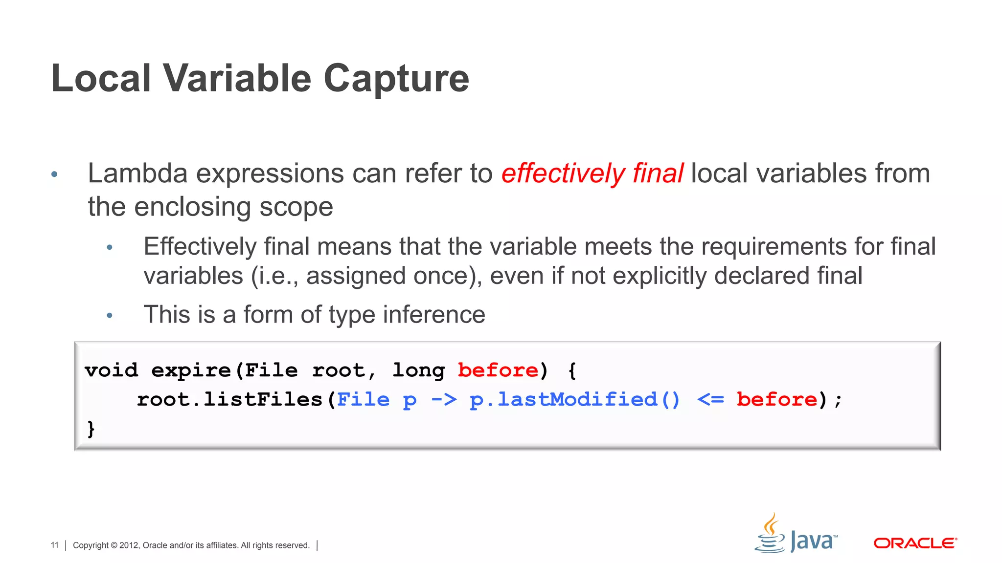 Copyright © 2012, Oracle and/or its affiliates. All rights reserved.11
Local Variable Capture
•  Lambda expressions can refer to effectively final local variables from
the enclosing scope
•  Effectively final means that the variable meets the requirements for final
variables (i.e., assigned once), even if not explicitly declared final
•  This is a form of type inference
void expire(File root, long before) {
root.listFiles(File p -> p.lastModified() <= before);
}
 
