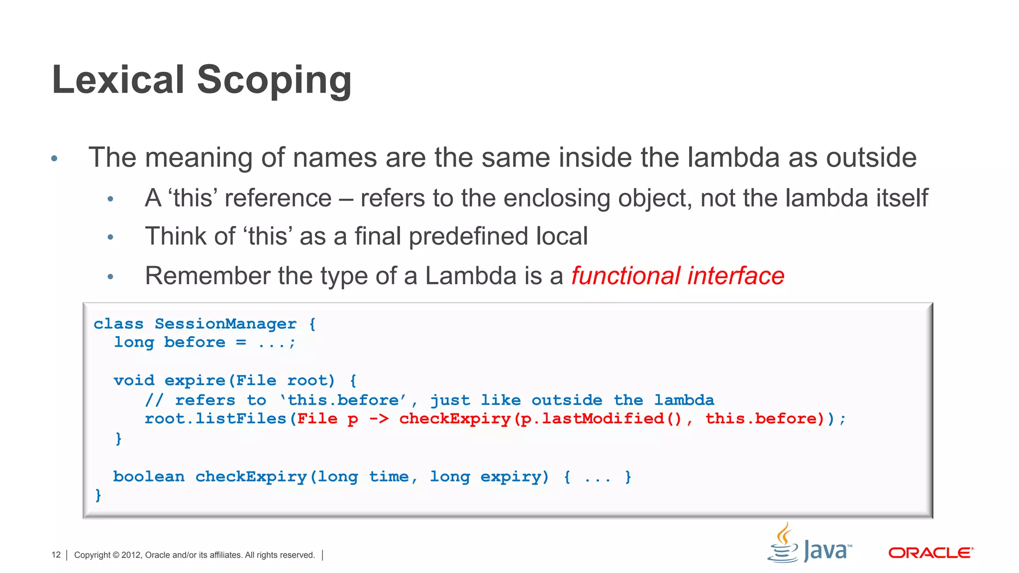 Copyright © 2012, Oracle and/or its affiliates. All rights reserved.12
Lexical Scoping
•  The meaning of names are the same inside the lambda as outside
•  A ‘this’ reference – refers to the enclosing object, not the lambda itself
•  Think of ‘this’ as a final predefined local
•  Remember the type of a Lambda is a functional interface
class SessionManager {
long before = ...;
void expire(File root) {
// refers to ‘this.before’, just like outside the lambda
root.listFiles(File p -> checkExpiry(p.lastModified(), this.before));
}
boolean checkExpiry(long time, long expiry) { ... }
}
 