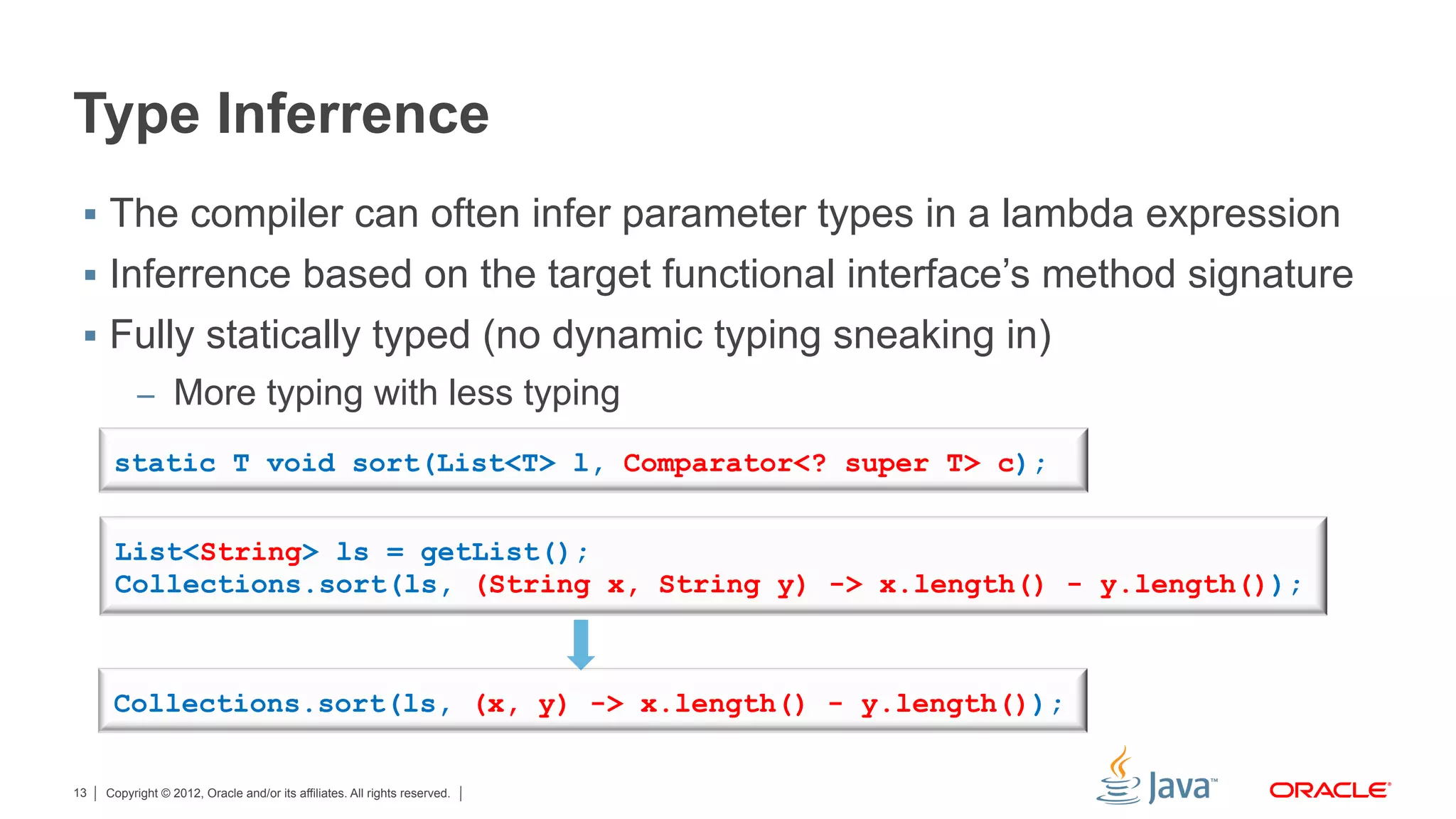 Copyright © 2012, Oracle and/or its affiliates. All rights reserved.13
Type Inferrence
§  The compiler can often infer parameter types in a lambda expression
§  Inferrence based on the target functional interface’s method signature
§  Fully statically typed (no dynamic typing sneaking in)
–  More typing with less typing
List<String> ls = getList();
Collections.sort(ls, (String x, String y) -> x.length() - y.length());
Collections.sort(ls, (x, y) -> x.length() - y.length());
static T void sort(List<T> l, Comparator<? super T> c);
 