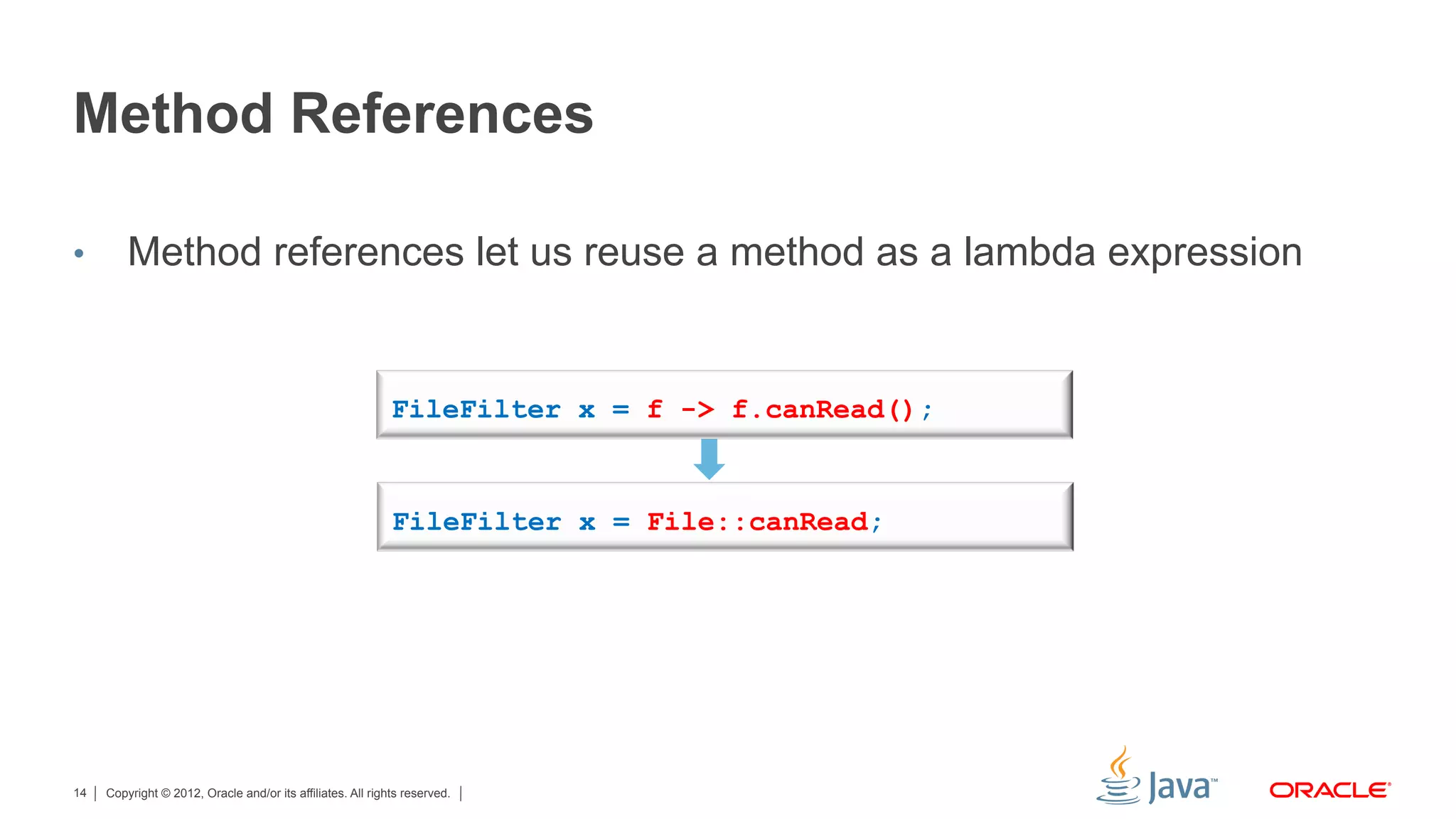 Copyright © 2012, Oracle and/or its affiliates. All rights reserved.14
Method References
•  Method references let us reuse a method as a lambda expression
FileFilter x = f -> f.canRead();
FileFilter x = File::canRead;
 