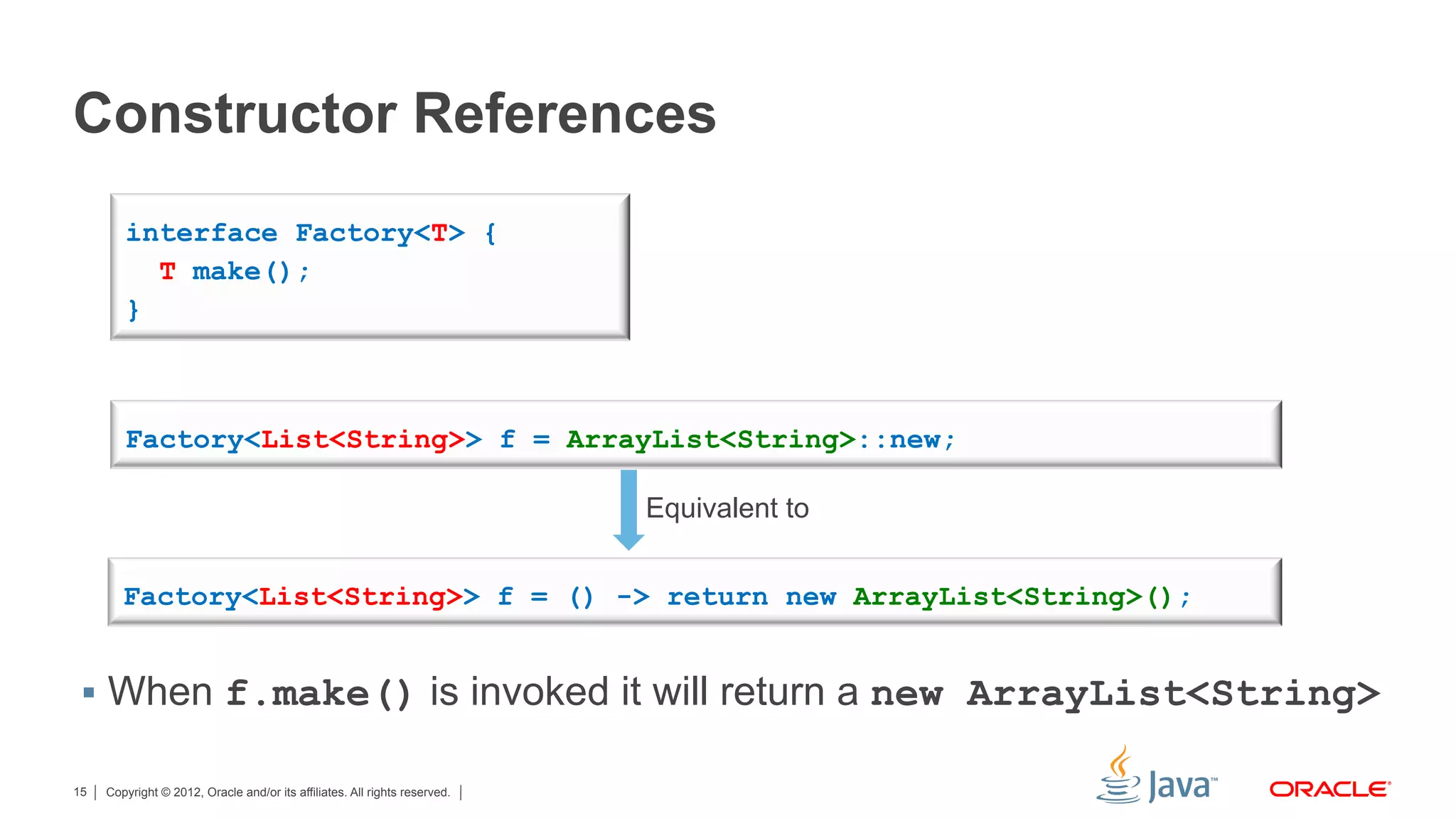 Copyright © 2012, Oracle and/or its affiliates. All rights reserved.15
Constructor References
§  When f.make() is invoked it will return a new ArrayList<String>
interface Factory<T> {
T make();
}
Factory<List<String>> f = ArrayList<String>::new;
Factory<List<String>> f = () -> return new ArrayList<String>();
Equivalent to
 