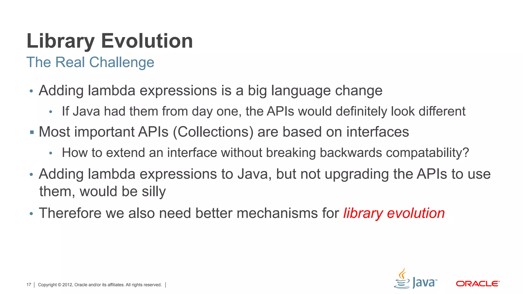 Copyright © 2012, Oracle and/or its affiliates. All rights reserved.17
Library Evolution
•  Adding lambda expressions is a big language change
•  If Java had them from day one, the APIs would definitely look different
§  Most important APIs (Collections) are based on interfaces
•  How to extend an interface without breaking backwards compatability?
•  Adding lambda expressions to Java, but not upgrading the APIs to use
them, would be silly
•  Therefore we also need better mechanisms for library evolution
The Real Challenge
 