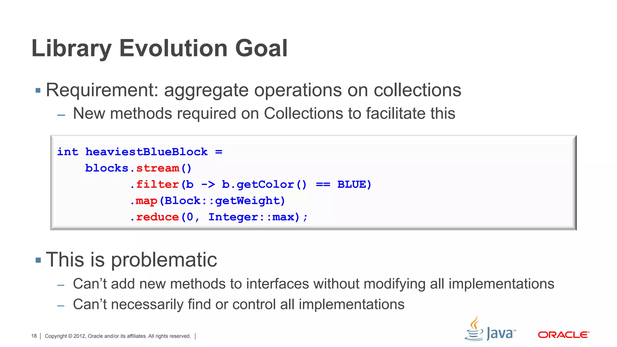 Copyright © 2012, Oracle and/or its affiliates. All rights reserved.18
Library Evolution Goal
§ Requirement: aggregate operations on collections
–  New methods required on Collections to facilitate this
§ This is problematic
–  Can’t add new methods to interfaces without modifying all implementations
–  Can’t necessarily find or control all implementations
int heaviestBlueBlock =
blocks.stream()
.filter(b -> b.getColor() == BLUE)
.map(Block::getWeight)
.reduce(0, Integer::max);
 