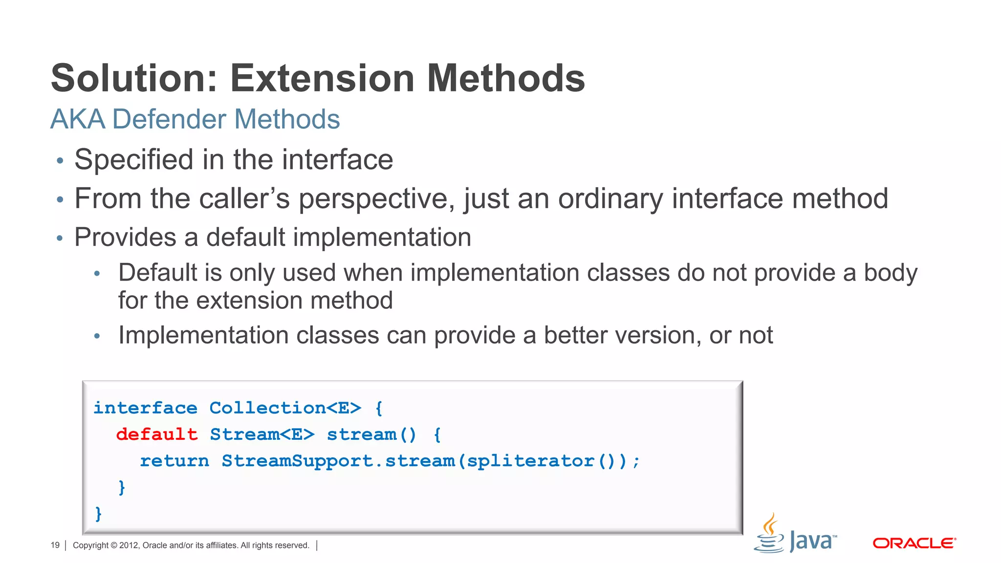 Copyright © 2012, Oracle and/or its affiliates. All rights reserved.19
Solution: Extension Methods
•  Specified in the interface
•  From the caller’s perspective, just an ordinary interface method
•  Provides a default implementation
•  Default is only used when implementation classes do not provide a body
for the extension method
•  Implementation classes can provide a better version, or not
AKA Defender Methods
interface Collection<E> {
default Stream<E> stream() {
return StreamSupport.stream(spliterator());
}
}
 