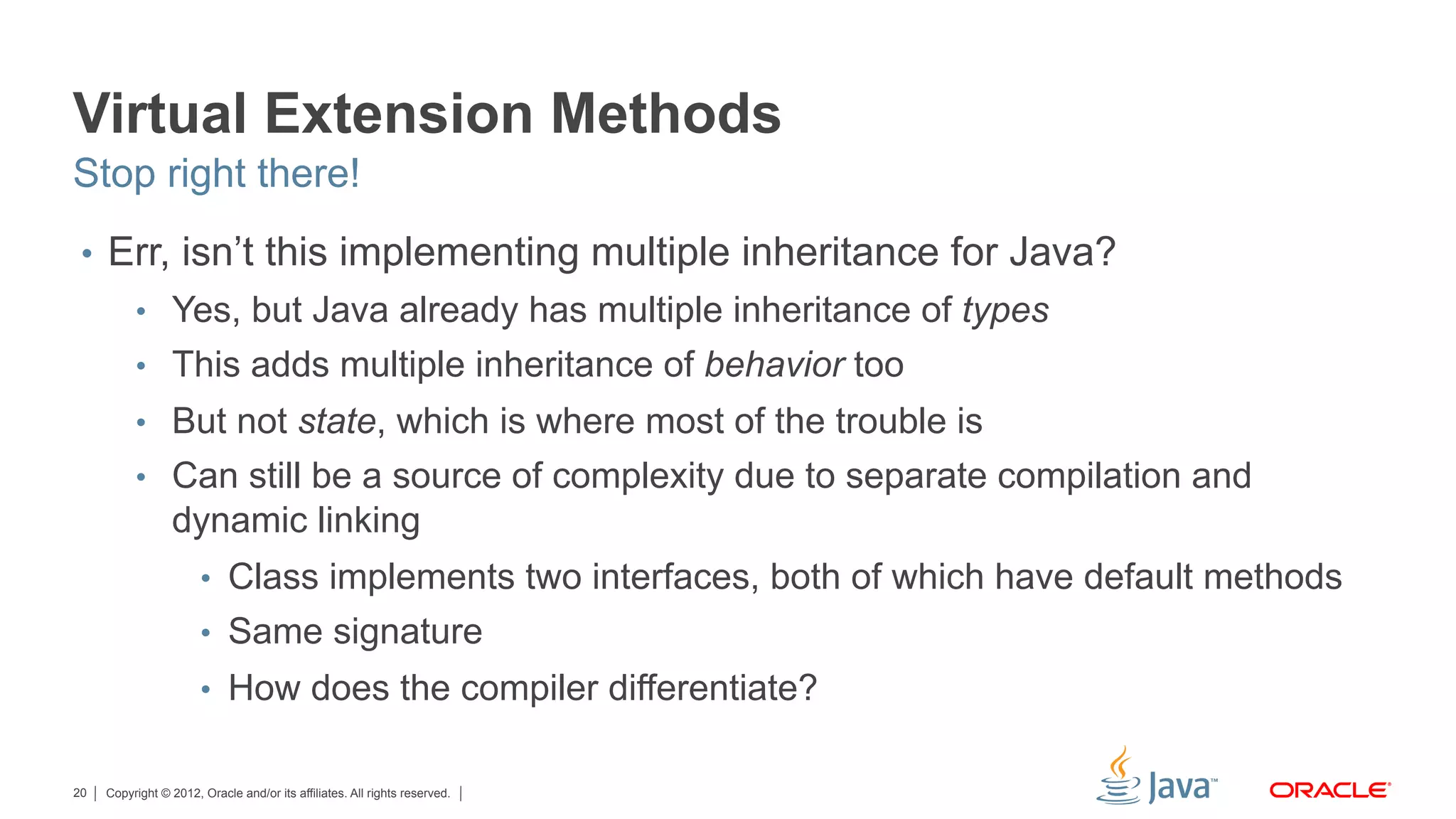 Copyright © 2012, Oracle and/or its affiliates. All rights reserved.20
Virtual Extension Methods
•  Err, isn’t this implementing multiple inheritance for Java?
•  Yes, but Java already has multiple inheritance of types
•  This adds multiple inheritance of behavior too
•  But not state, which is where most of the trouble is
•  Can still be a source of complexity due to separate compilation and
dynamic linking
•  Class implements two interfaces, both of which have default methods
•  Same signature
•  How does the compiler differentiate?
Stop right there!
 