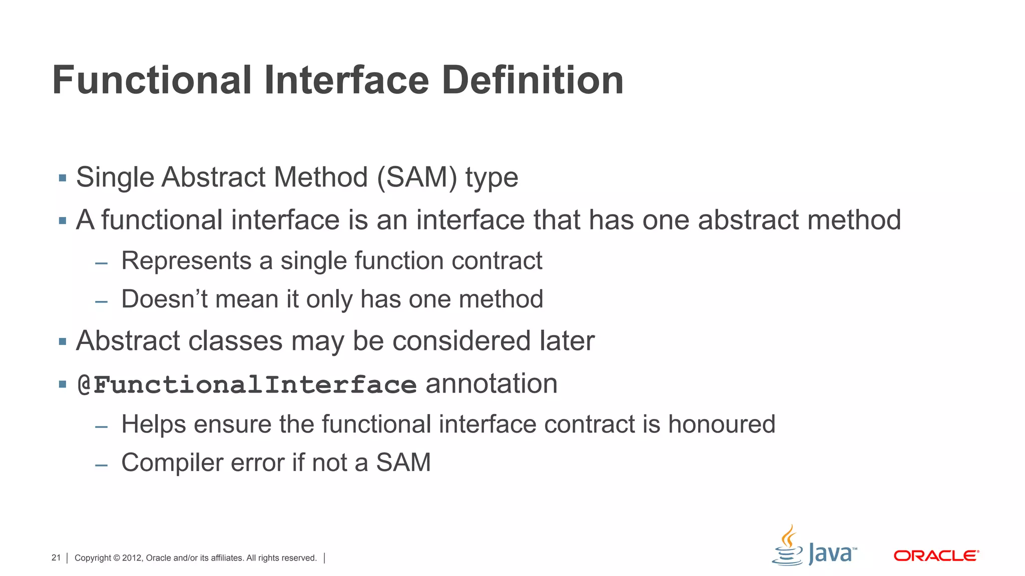Copyright © 2012, Oracle and/or its affiliates. All rights reserved.21
Functional Interface Definition
§  Single Abstract Method (SAM) type
§  A functional interface is an interface that has one abstract method
–  Represents a single function contract
–  Doesn’t mean it only has one method
§  Abstract classes may be considered later
§  @FunctionalInterface annotation
–  Helps ensure the functional interface contract is honoured
–  Compiler error if not a SAM
 