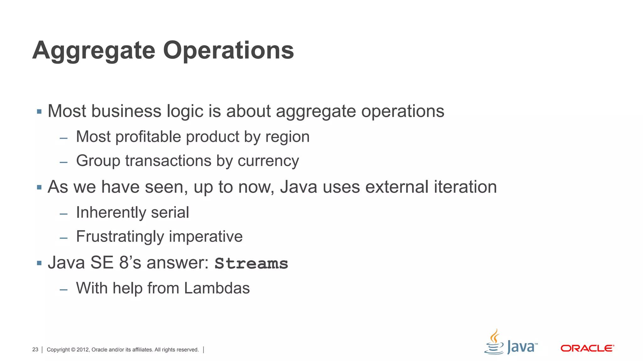 Copyright © 2012, Oracle and/or its affiliates. All rights reserved.23
Aggregate Operations
§  Most business logic is about aggregate operations
–  Most profitable product by region
–  Group transactions by currency
§  As we have seen, up to now, Java uses external iteration
–  Inherently serial
–  Frustratingly imperative
§  Java SE 8’s answer: Streams
–  With help from Lambdas
 