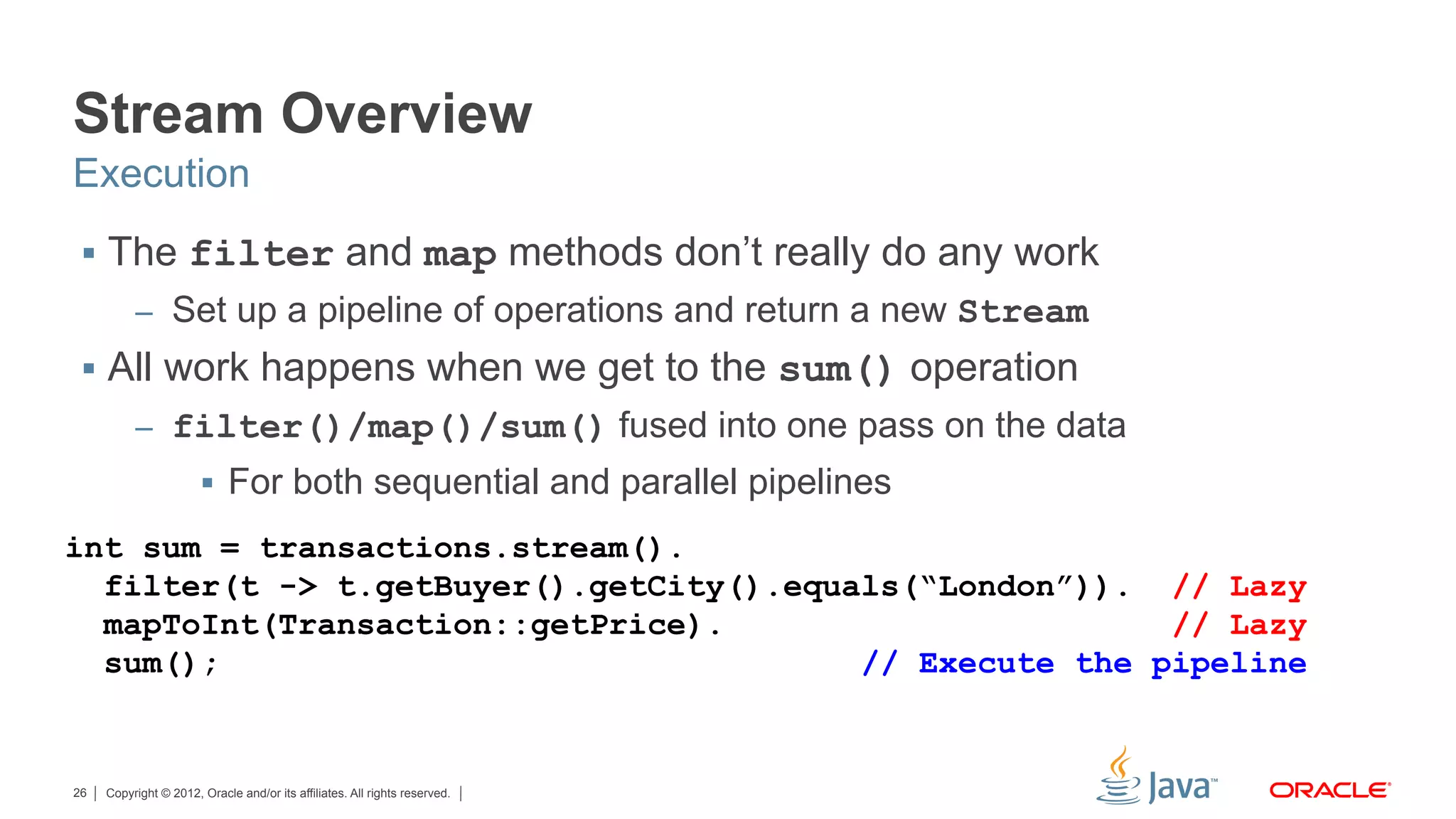 Copyright © 2012, Oracle and/or its affiliates. All rights reserved.26
Stream Overview
§  The filter and map methods don’t really do any work
–  Set up a pipeline of operations and return a new Stream
§  All work happens when we get to the sum() operation
–  filter()/map()/sum() fused into one pass on the data
§  For both sequential and parallel pipelines
Execution
int sum = transactions.stream().
filter(t -> t.getBuyer().getCity().equals(“London”)). // Lazy
mapToInt(Transaction::getPrice). // Lazy
sum(); // Execute the pipeline
 