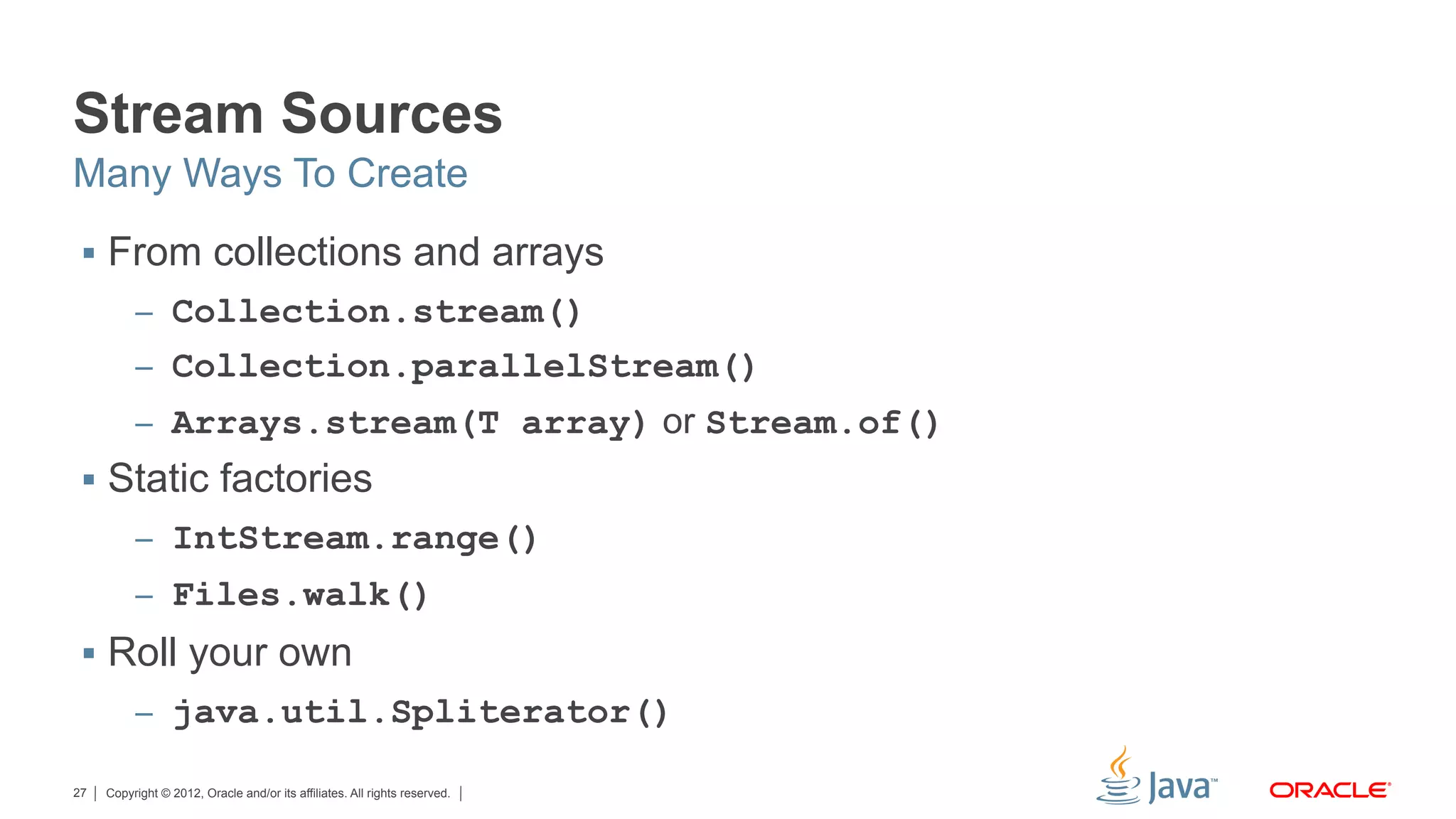 Copyright © 2012, Oracle and/or its affiliates. All rights reserved.27
Stream Sources
§  From collections and arrays
–  Collection.stream()
–  Collection.parallelStream()
–  Arrays.stream(T array) or Stream.of()
§  Static factories
–  IntStream.range()
–  Files.walk()
§  Roll your own
–  java.util.Spliterator()
Many Ways To Create
 