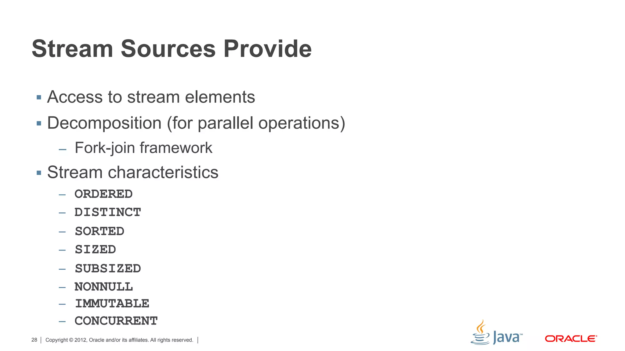 Copyright © 2012, Oracle and/or its affiliates. All rights reserved.28
Stream Sources Provide
§  Access to stream elements
§  Decomposition (for parallel operations)
–  Fork-join framework
§  Stream characteristics
–  ORDERED
–  DISTINCT
–  SORTED
–  SIZED
–  SUBSIZED
–  NONNULL
–  IMMUTABLE
–  CONCURRENT
 