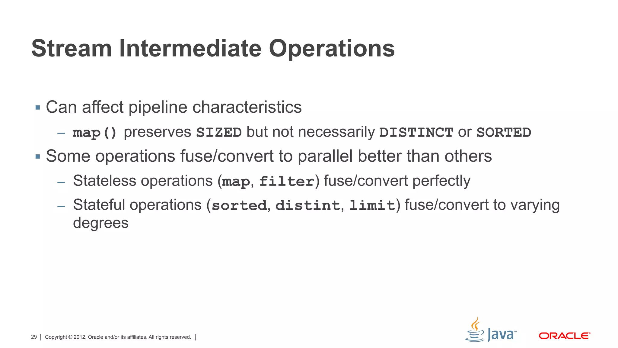 Copyright © 2012, Oracle and/or its affiliates. All rights reserved.29
Stream Intermediate Operations
§  Can affect pipeline characteristics
–  map() preserves SIZED but not necessarily DISTINCT or SORTED
§  Some operations fuse/convert to parallel better than others
–  Stateless operations (map, filter) fuse/convert perfectly
–  Stateful operations (sorted, distint, limit) fuse/convert to varying
degrees
 