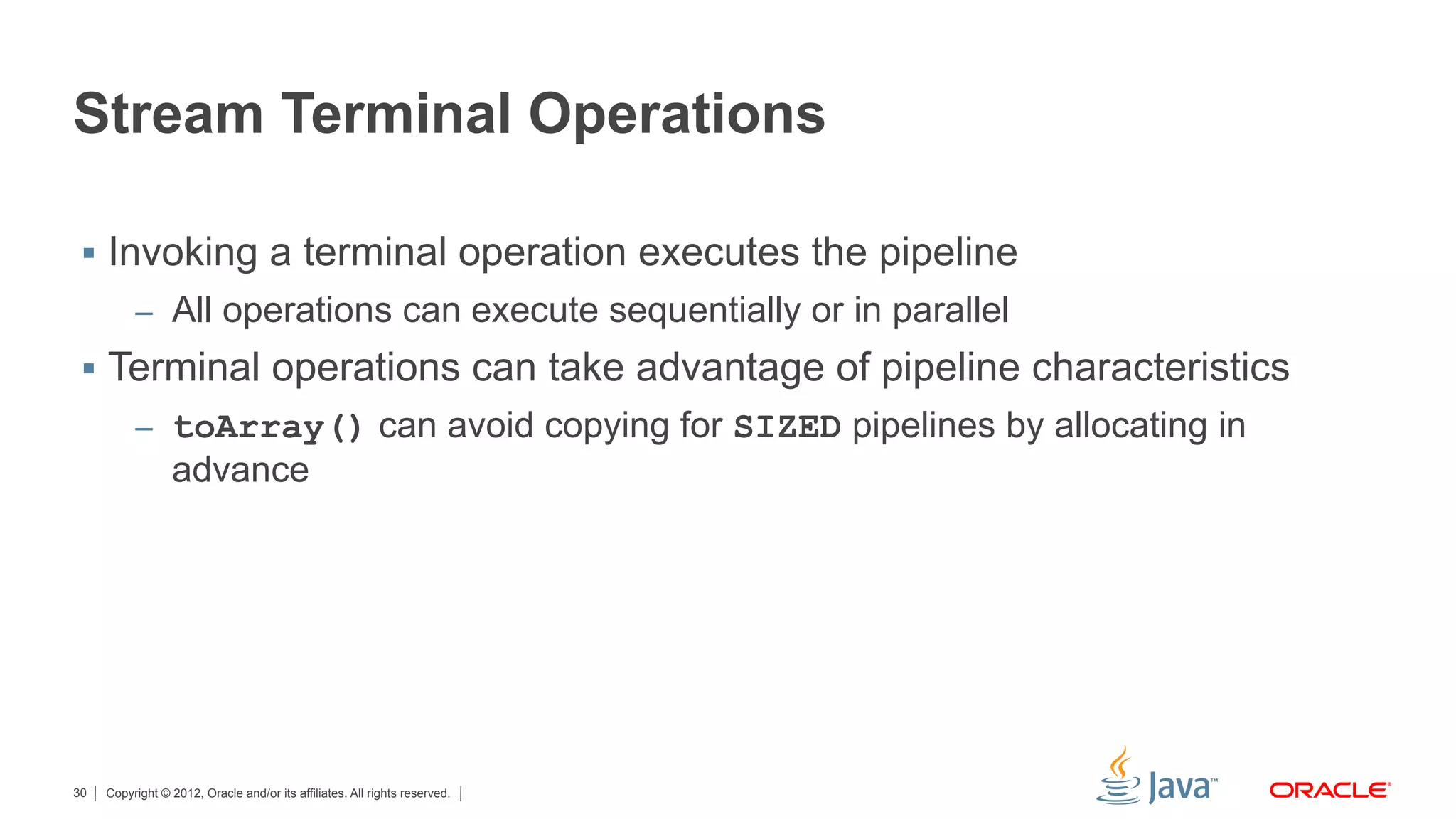 Copyright © 2012, Oracle and/or its affiliates. All rights reserved.30
Stream Terminal Operations
§  Invoking a terminal operation executes the pipeline
–  All operations can execute sequentially or in parallel
§  Terminal operations can take advantage of pipeline characteristics
–  toArray() can avoid copying for SIZED pipelines by allocating in
advance
 