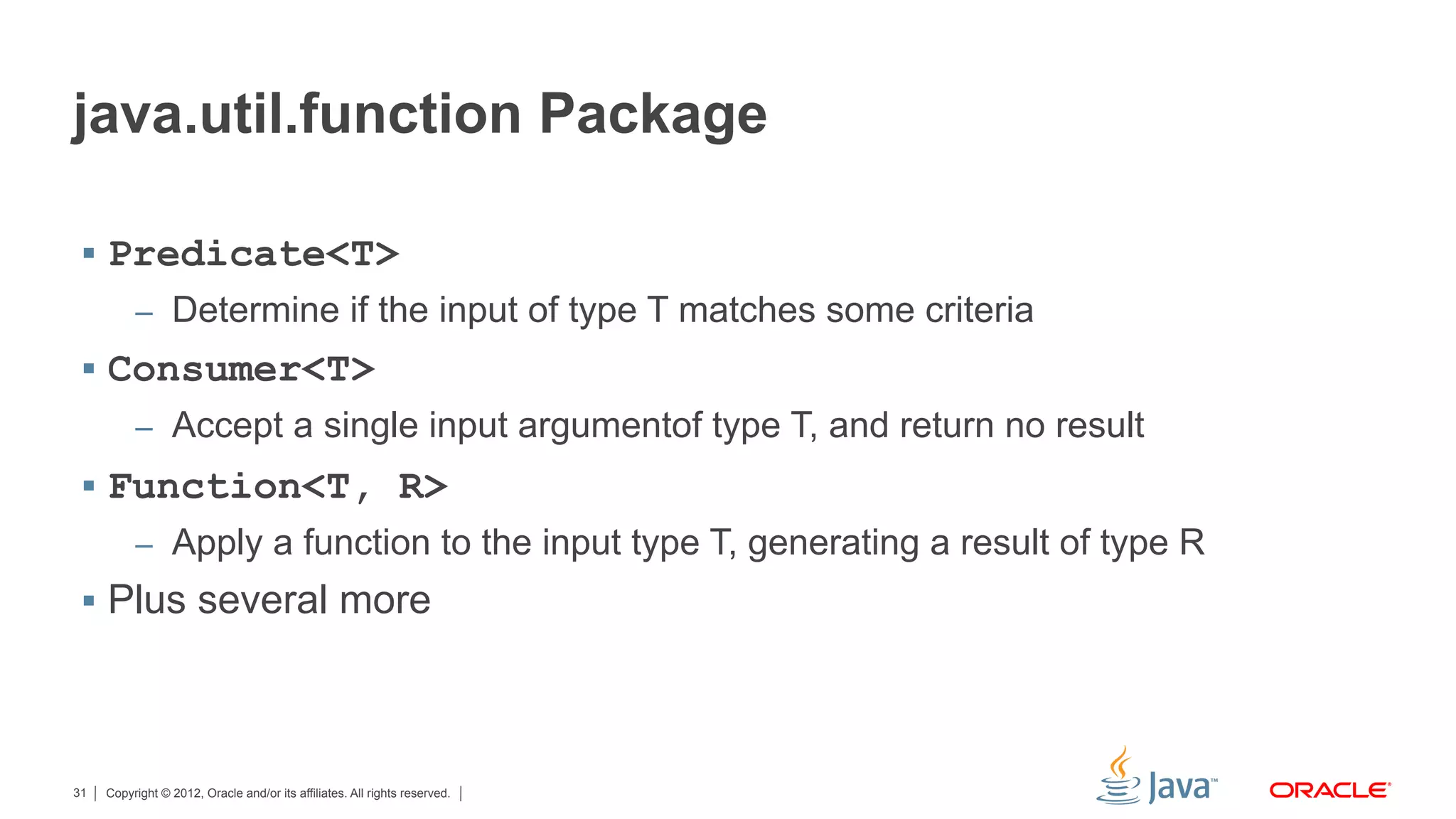 Copyright © 2012, Oracle and/or its affiliates. All rights reserved.31
java.util.function Package
§  Predicate<T>
–  Determine if the input of type T matches some criteria
§  Consumer<T>
–  Accept a single input argumentof type T, and return no result
§  Function<T, R>
–  Apply a function to the input type T, generating a result of type R
§  Plus several more
 