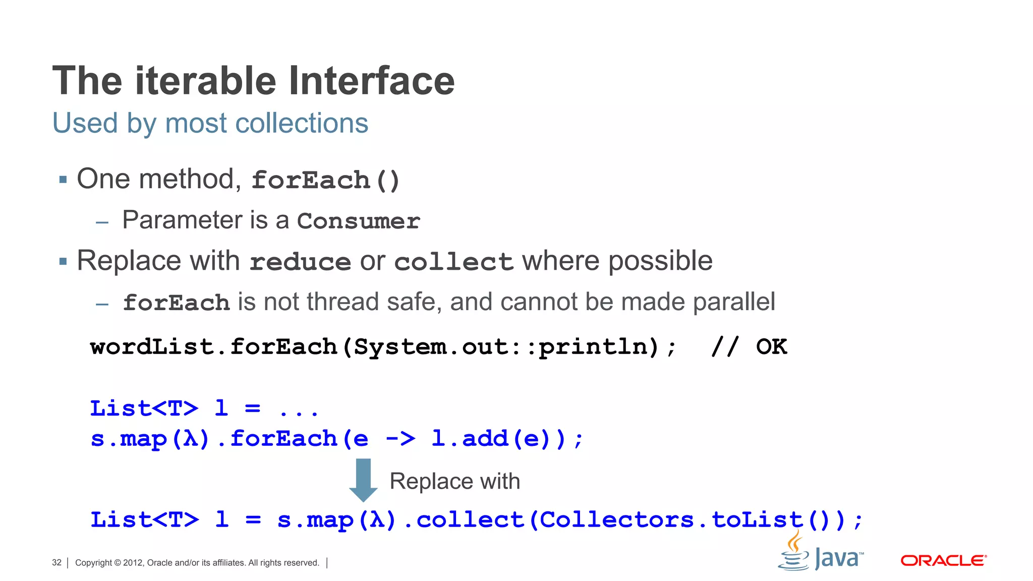 Copyright © 2012, Oracle and/or its affiliates. All rights reserved.32
The iterable Interface
§  One method, forEach()
–  Parameter is a Consumer
§  Replace with reduce or collect where possible
–  forEach is not thread safe, and cannot be made parallel
Used by most collections
wordList.forEach(System.out::println); // OK
List<T> l = ...
s.map(λ).forEach(e -> l.add(e));
Replace with
List<T> l = s.map(λ).collect(Collectors.toList());
 