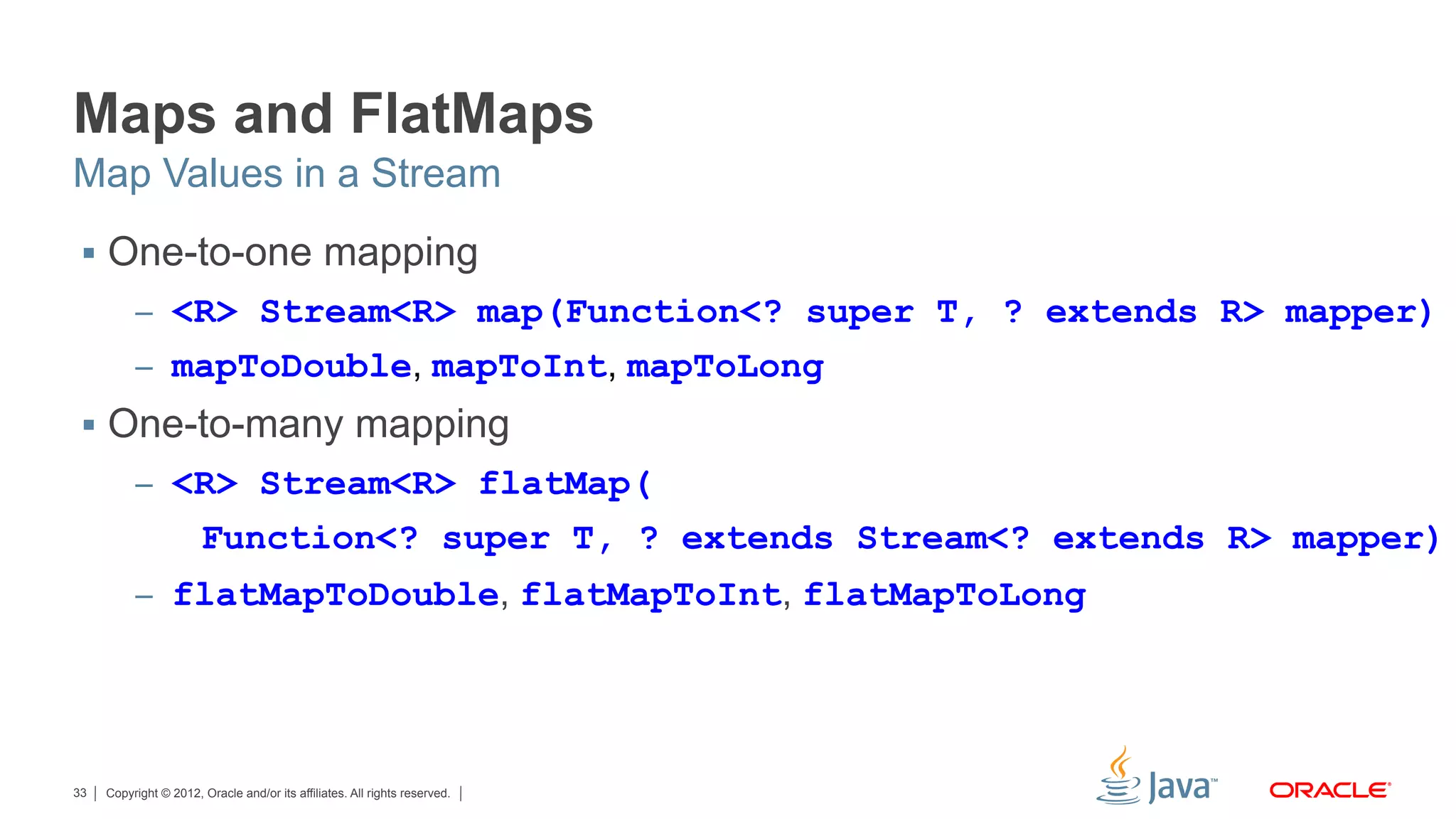 Copyright © 2012, Oracle and/or its affiliates. All rights reserved.33
Maps and FlatMaps
§  One-to-one mapping
–  <R> Stream<R> map(Function<? super T, ? extends R> mapper)
–  mapToDouble, mapToInt, mapToLong
§  One-to-many mapping
–  <R> Stream<R> flatMap(
Function<? super T, ? extends Stream<? extends R> mapper)
–  flatMapToDouble, flatMapToInt, flatMapToLong
Map Values in a Stream
 