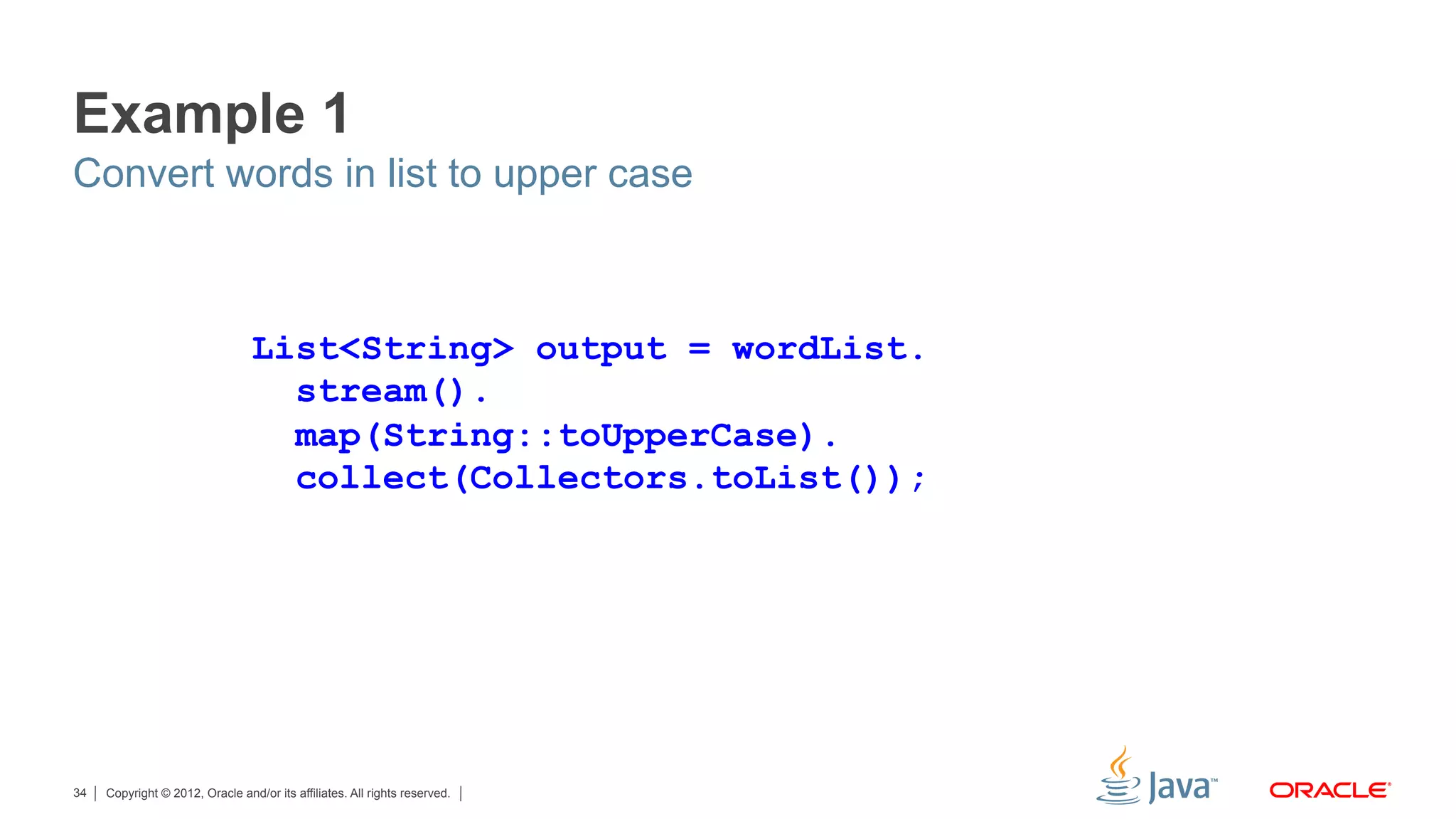Copyright © 2012, Oracle and/or its affiliates. All rights reserved.34
Example 1
Convert words in list to upper case
List<String> output = wordList.
stream().
map(String::toUpperCase).
collect(Collectors.toList());
 