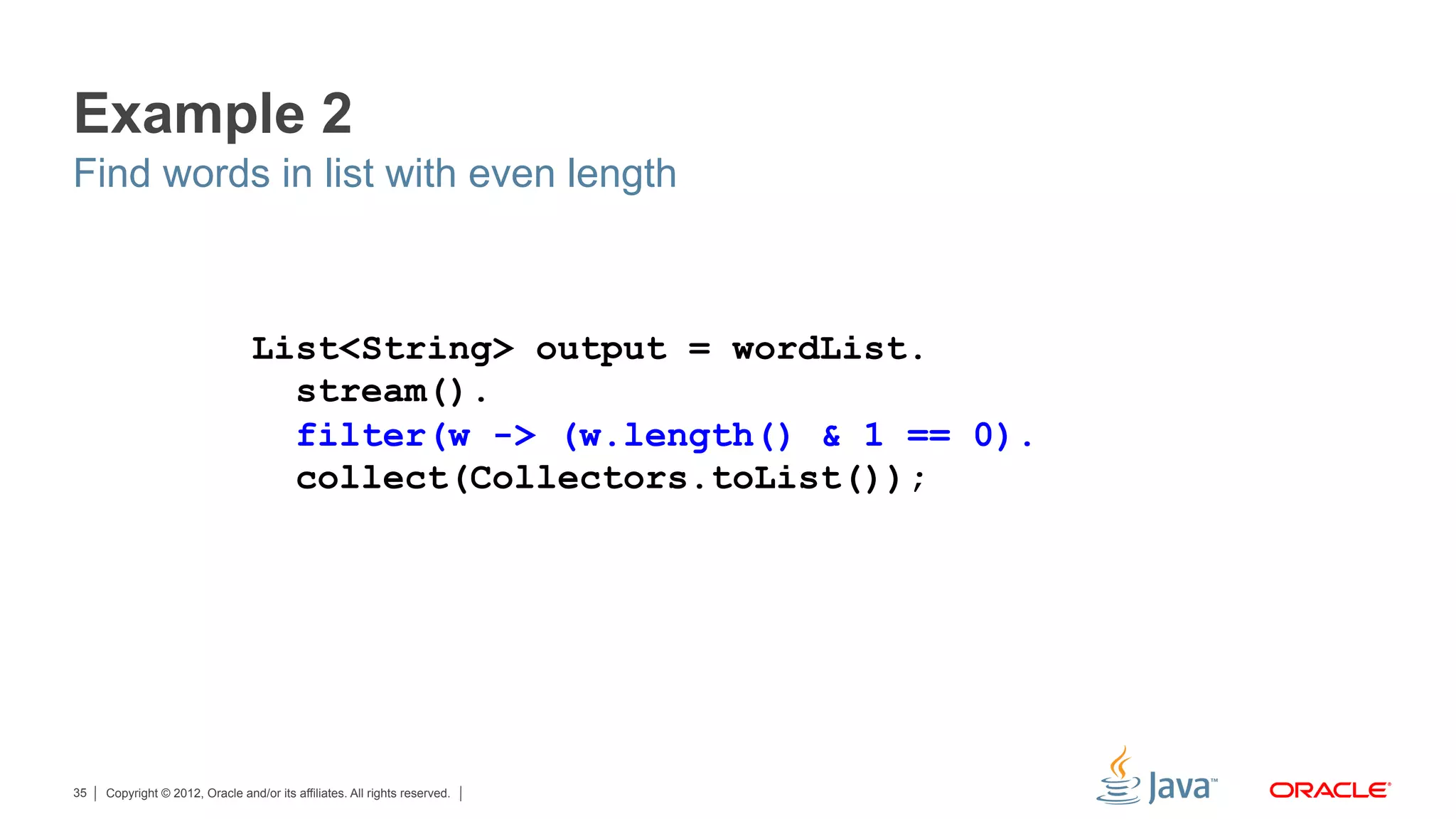 Copyright © 2012, Oracle and/or its affiliates. All rights reserved.35
Example 2
Find words in list with even length
List<String> output = wordList.
stream().
filter(w -> (w.length() & 1 == 0).
collect(Collectors.toList());
 