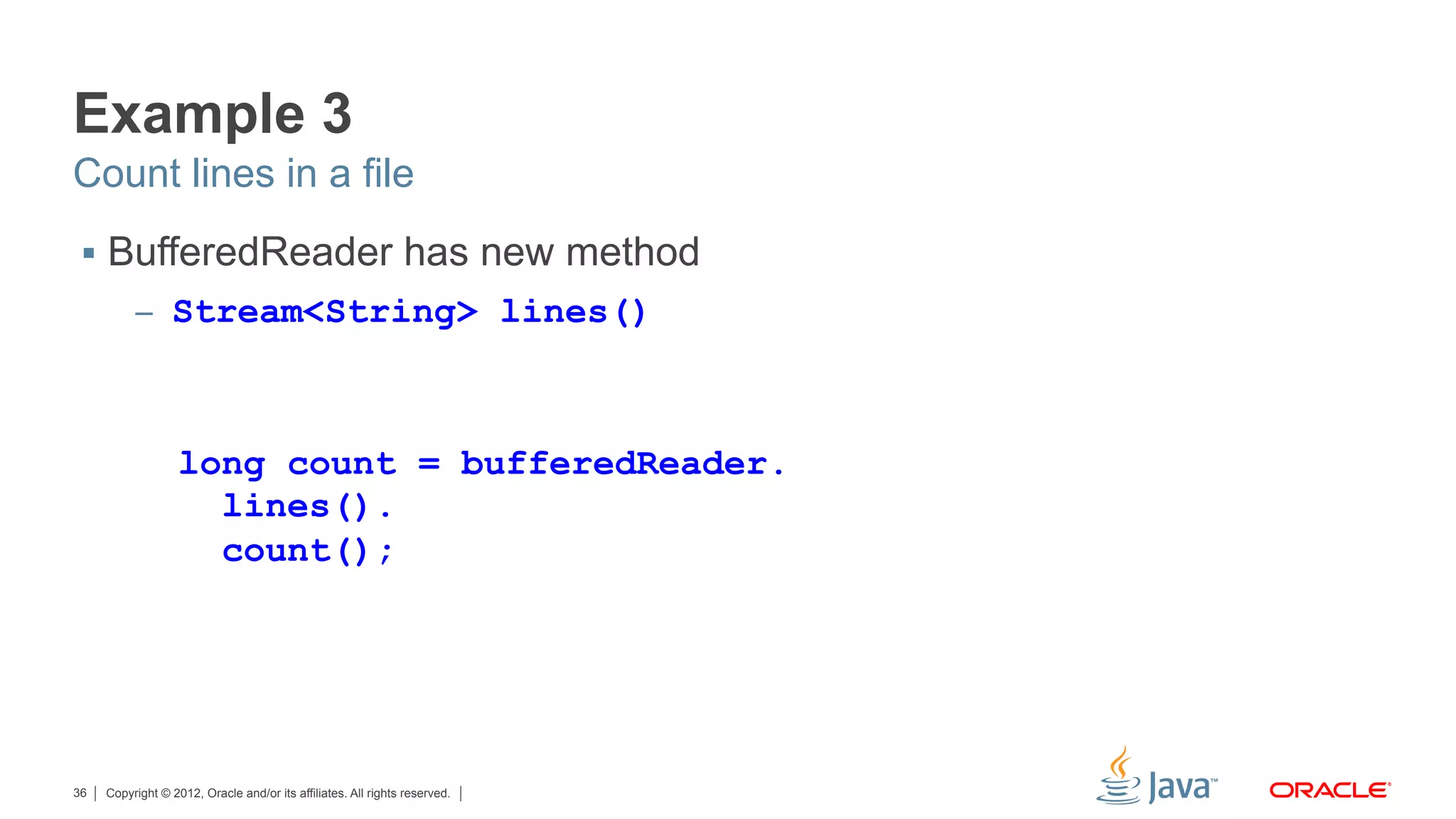 Copyright © 2012, Oracle and/or its affiliates. All rights reserved.36
Example 3
§  BufferedReader has new method
–  Stream<String> lines()
Count lines in a file
long count = bufferedReader.
lines().
count();
 