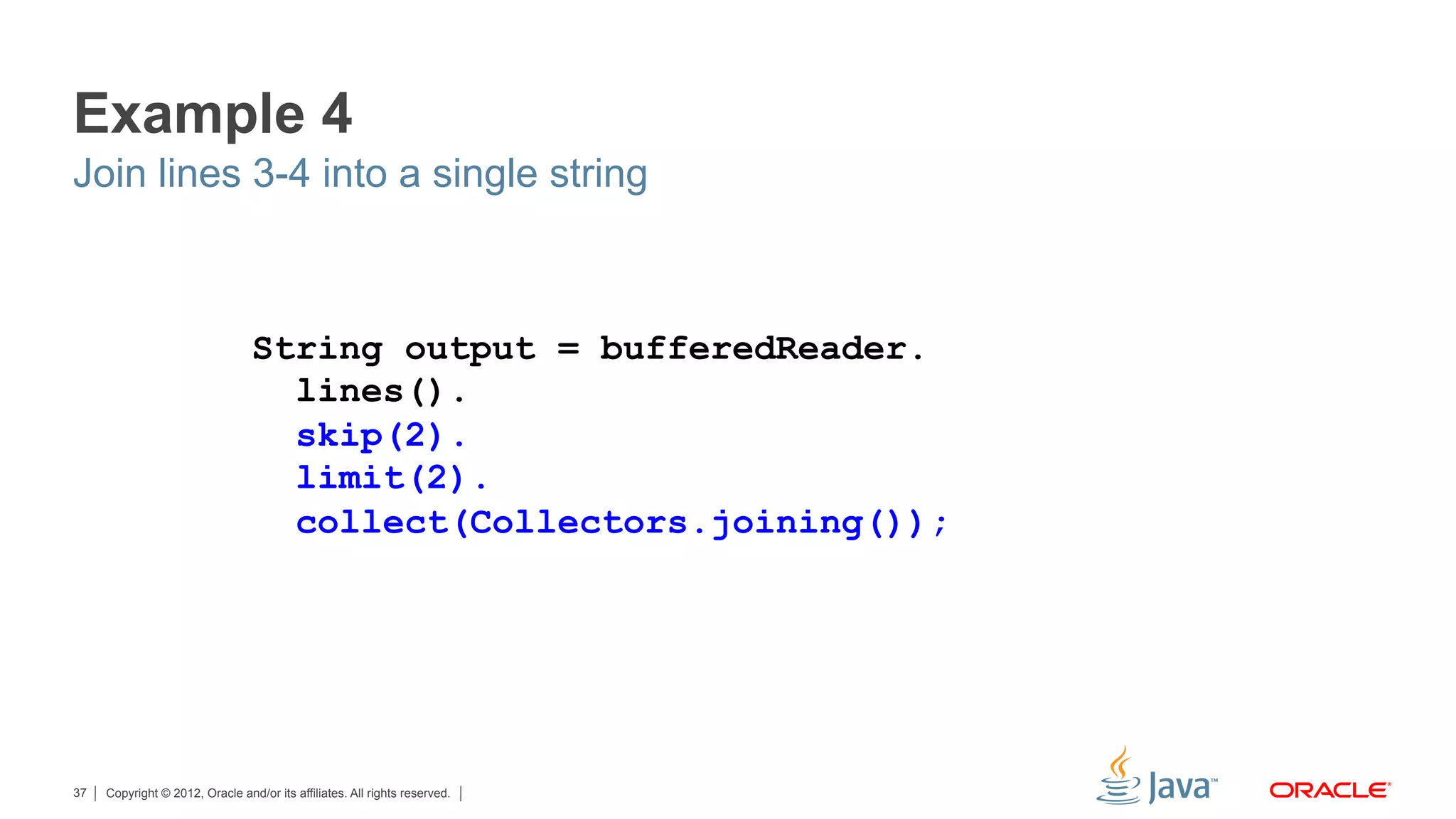 Copyright © 2012, Oracle and/or its affiliates. All rights reserved.37
Example 4
Join lines 3-4 into a single string
String output = bufferedReader.
lines().
skip(2).
limit(2).
collect(Collectors.joining());
 