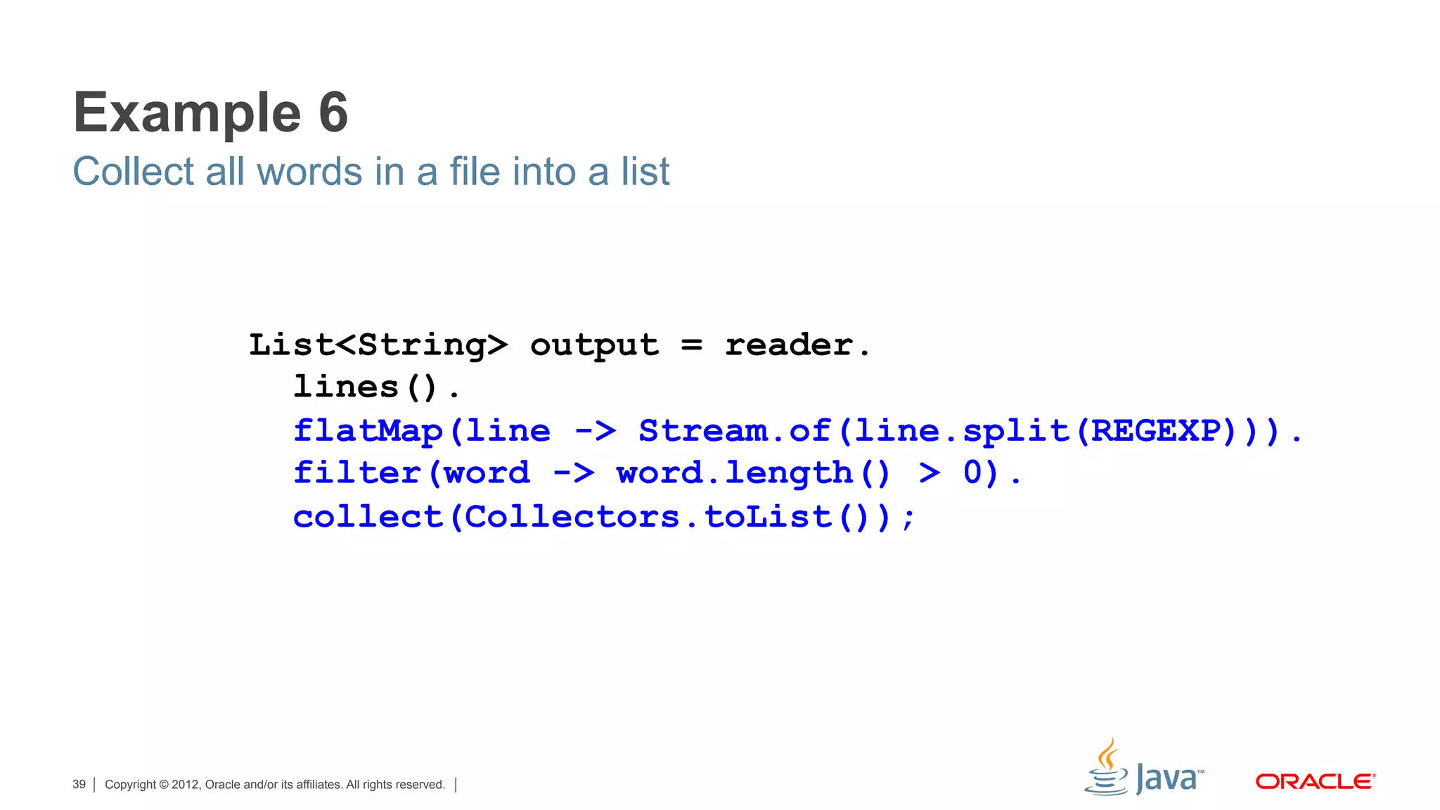 Copyright © 2012, Oracle and/or its affiliates. All rights reserved.39
Example 6
Collect all words in a file into a list
List<String> output = reader.
lines().
flatMap(line -> Stream.of(line.split(REGEXP))).
filter(word -> word.length() > 0).
collect(Collectors.toList());
 