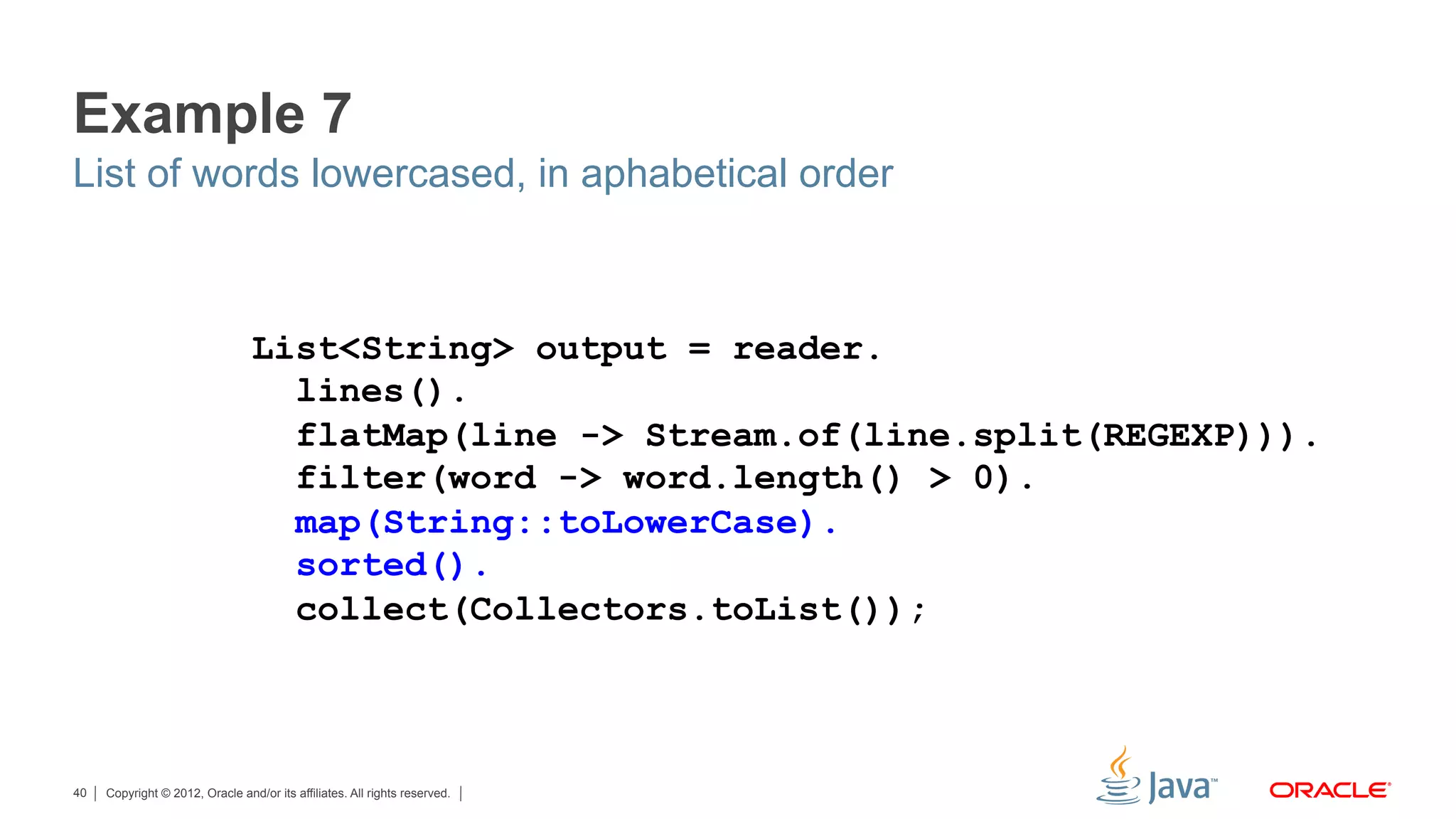 Copyright © 2012, Oracle and/or its affiliates. All rights reserved.40
Example 7
List of words lowercased, in aphabetical order
List<String> output = reader.
lines().
flatMap(line -> Stream.of(line.split(REGEXP))).
filter(word -> word.length() > 0).
map(String::toLowerCase).
sorted().
collect(Collectors.toList());
 