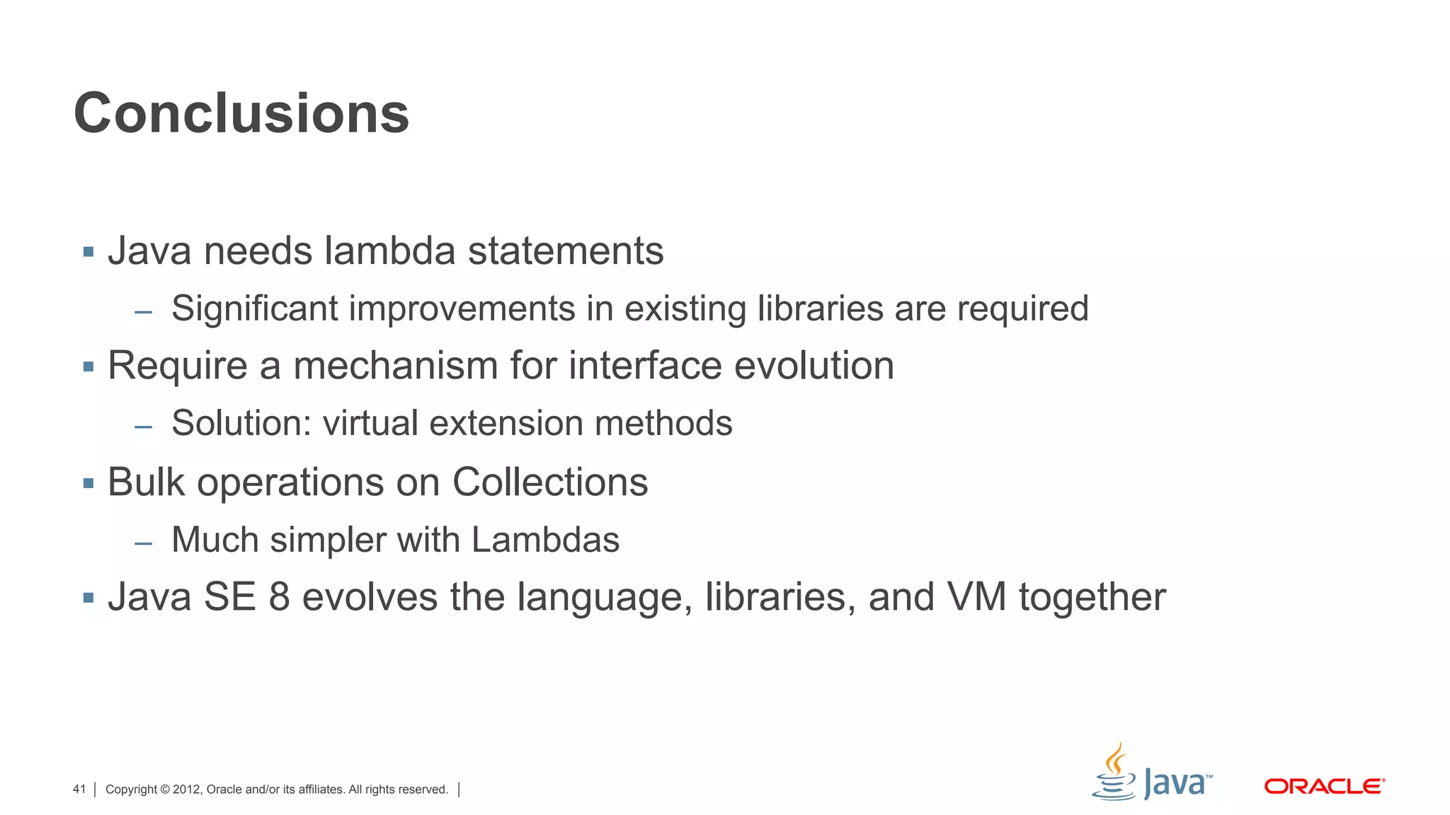 Copyright © 2012, Oracle and/or its affiliates. All rights reserved.41
Conclusions
§  Java needs lambda statements
–  Significant improvements in existing libraries are required
§  Require a mechanism for interface evolution
–  Solution: virtual extension methods
§  Bulk operations on Collections
–  Much simpler with Lambdas
§  Java SE 8 evolves the language, libraries, and VM together
 