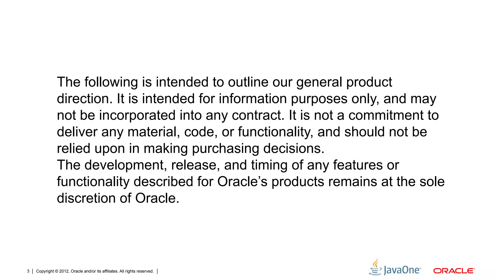 Copyright © 2012, Oracle and/or its affiliates. All rights reserved.3
The following is intended to outline our general product
direction. It is intended for information purposes only, and may
not be incorporated into any contract. It is not a commitment to
deliver any material, code, or functionality, and should not be
relied upon in making purchasing decisions.
The development, release, and timing of any features or
functionality described for Oracle’s products remains at the sole
discretion of Oracle.
 