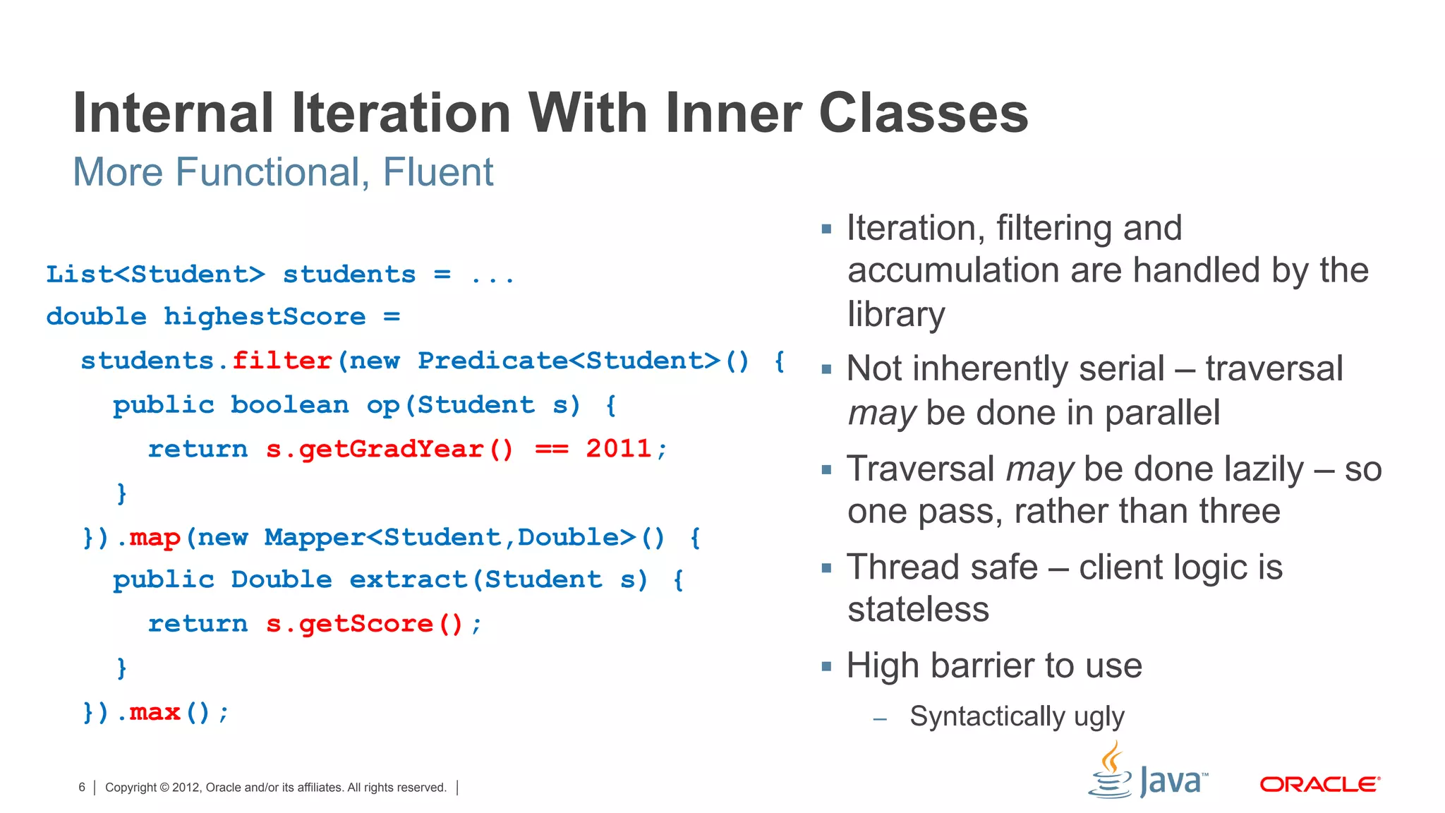 Copyright © 2012, Oracle and/or its affiliates. All rights reserved.6
Internal Iteration With Inner Classes
§  Iteration, filtering and
accumulation are handled by the
library
§  Not inherently serial – traversal
may be done in parallel
§  Traversal may be done lazily – so
one pass, rather than three
§  Thread safe – client logic is
stateless
§  High barrier to use
–  Syntactically ugly
More Functional, Fluent
List<Student> students = ...
double highestScore =
students.filter(new Predicate<Student>() {
public boolean op(Student s) {
return s.getGradYear() == 2011;
}
}).map(new Mapper<Student,Double>() {
public Double extract(Student s) {
return s.getScore();
}
}).max();
 