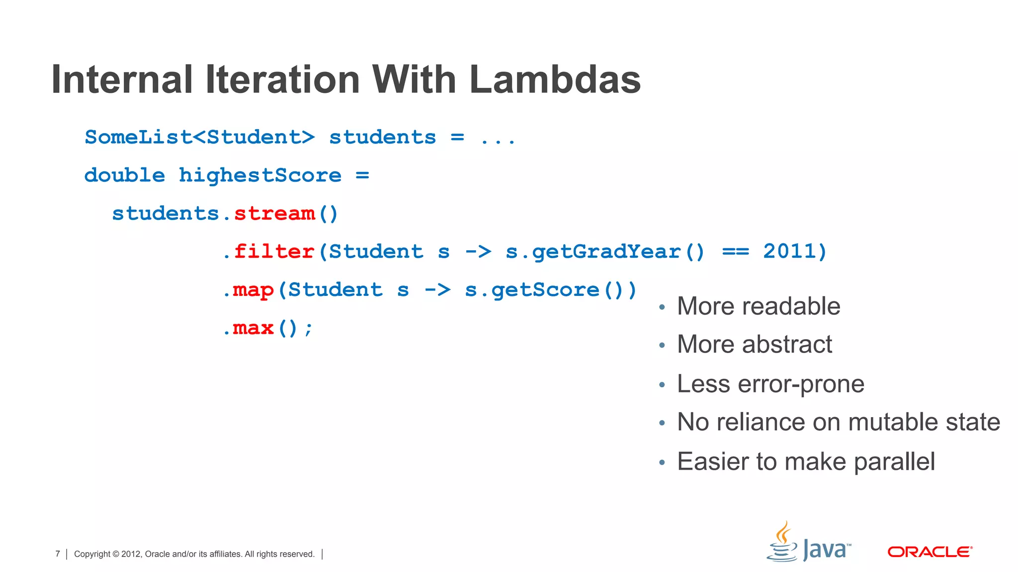Copyright © 2012, Oracle and/or its affiliates. All rights reserved.7
Internal Iteration With Lambdas
SomeList<Student> students = ...
double highestScore =
students.stream()
.filter(Student s -> s.getGradYear() == 2011)
.map(Student s -> s.getScore())
.max();
•  More readable
•  More abstract
•  Less error-prone
•  No reliance on mutable state
•  Easier to make parallel
 