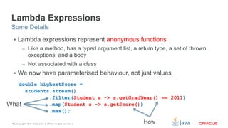 Copyright © 2012, Oracle and/or its affiliates. All rights reserved.8
Lambda Expressions
§  Lambda expressions represent anonymous functions
–  Like a method, has a typed argument list, a return type, a set of thrown
exceptions, and a body
–  Not associated with a class
§  We now have parameterised behaviour, not just values
Some Details
double highestScore =
students.stream()
.filter(Student s -> s.getGradYear() == 2011)
.map(Student s -> s.getScore())
.max();
What
How
 