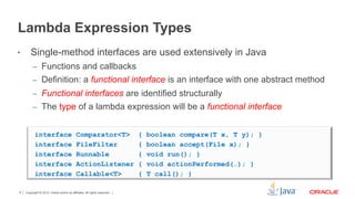 Copyright © 2012, Oracle and/or its affiliates. All rights reserved.9
Lambda Expression Types
•  Single-method interfaces are used extensively in Java
–  Functions and callbacks
–  Definition: a functional interface is an interface with one abstract method
–  Functional interfaces are identified structurally
–  The type of a lambda expression will be a functional interface
interface Comparator<T> { boolean compare(T x, T y); }
interface FileFilter { boolean accept(File x); }
interface Runnable { void run(); }
interface ActionListener { void actionPerformed(…); }
interface Callable<T> { T call(); }
 