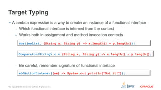 Copyright © 2012, Oracle and/or its affiliates. All rights reserved.10
Target Typing
§  A lambda expression is a way to create an instance of a functional interface
–  Which functional interface is inferred from the context
–  Works both in assignment and method invocation contexts
–  Be careful, remember signature of functional interface
sort(myList, (String x, String y) -> x.length() – y.length());
Comparator<String> c = (String x, String y) -> x.length() - y.length();
addActionListener((ae) -> System.out.println(“Got it!”));
 