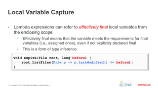 Copyright © 2012, Oracle and/or its affiliates. All rights reserved.11
Local Variable Capture
•  Lambda expressions can refer to effectively final local variables from
the enclosing scope
•  Effectively final means that the variable meets the requirements for final
variables (i.e., assigned once), even if not explicitly declared final
•  This is a form of type inference
void expire(File root, long before) {
root.listFiles(File p -> p.lastModified() <= before);
}
 