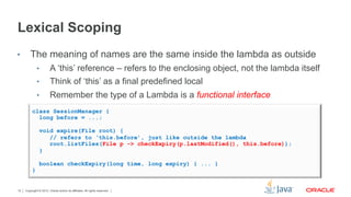 Copyright © 2012, Oracle and/or its affiliates. All rights reserved.12
Lexical Scoping
•  The meaning of names are the same inside the lambda as outside
•  A ‘this’ reference – refers to the enclosing object, not the lambda itself
•  Think of ‘this’ as a final predefined local
•  Remember the type of a Lambda is a functional interface
class SessionManager {
long before = ...;
void expire(File root) {
// refers to ‘this.before’, just like outside the lambda
root.listFiles(File p -> checkExpiry(p.lastModified(), this.before));
}
boolean checkExpiry(long time, long expiry) { ... }
}
 