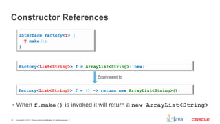Copyright © 2012, Oracle and/or its affiliates. All rights reserved.15
Constructor References
§  When f.make() is invoked it will return a new ArrayList<String>
interface Factory<T> {
T make();
}
Factory<List<String>> f = ArrayList<String>::new;
Factory<List<String>> f = () -> return new ArrayList<String>();
Equivalent to
 