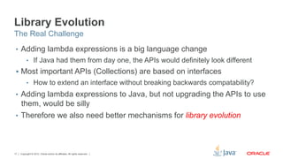 Copyright © 2012, Oracle and/or its affiliates. All rights reserved.17
Library Evolution
•  Adding lambda expressions is a big language change
•  If Java had them from day one, the APIs would definitely look different
§  Most important APIs (Collections) are based on interfaces
•  How to extend an interface without breaking backwards compatability?
•  Adding lambda expressions to Java, but not upgrading the APIs to use
them, would be silly
•  Therefore we also need better mechanisms for library evolution
The Real Challenge
 