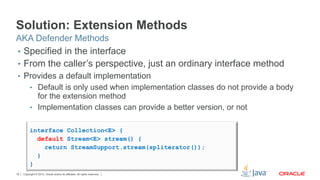 Copyright © 2012, Oracle and/or its affiliates. All rights reserved.19
Solution: Extension Methods
•  Specified in the interface
•  From the caller’s perspective, just an ordinary interface method
•  Provides a default implementation
•  Default is only used when implementation classes do not provide a body
for the extension method
•  Implementation classes can provide a better version, or not
AKA Defender Methods
interface Collection<E> {
default Stream<E> stream() {
return StreamSupport.stream(spliterator());
}
}
 