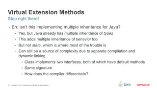 Copyright © 2012, Oracle and/or its affiliates. All rights reserved.20
Virtual Extension Methods
•  Err, isn’t this implementing multiple inheritance for Java?
•  Yes, but Java already has multiple inheritance of types
•  This adds multiple inheritance of behavior too
•  But not state, which is where most of the trouble is
•  Can still be a source of complexity due to separate compilation and
dynamic linking
•  Class implements two interfaces, both of which have default methods
•  Same signature
•  How does the compiler differentiate?
Stop right there!
 